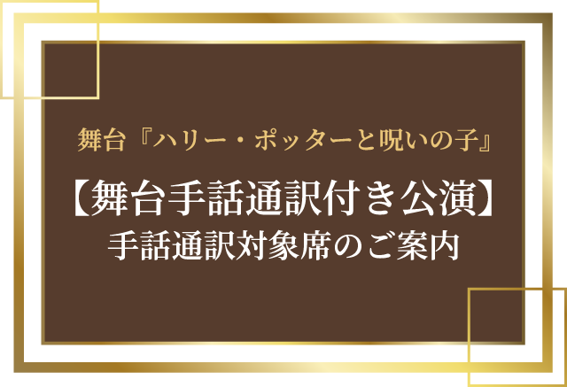 舞台『ハリー・ポッターと呪いの子』【舞台手話通訳付き公演】手話通訳対象席のご案内